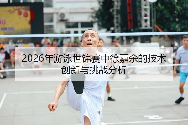 2026年游泳世锦赛中徐嘉余的技术创新与挑战分析