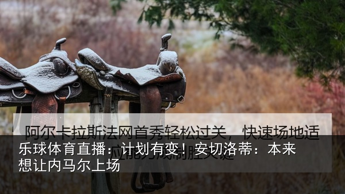 乐球体育直播：计划有变！安切洛蒂：本来想让内马尔上场