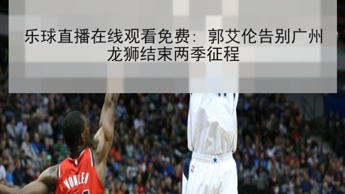 乐球直播在线观看免费: 郭艾伦告别广州龙狮结束两季征程 乐球直播在线观看免费: 郭艾伦告别广州龙狮结束两季征程