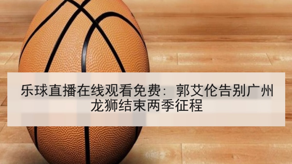 乐球直播在线观看免费: 郭艾伦告别广州龙狮结束两季征程